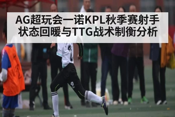 AG超玩会一诺KPL秋季赛射手状态回暖与TTG战术制衡分析